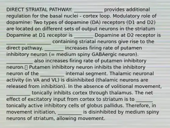 DIRECT STRIATAL PATHWAY: ____________ provides additional regulation for the basal nuclei - cortex loop. Modulatory role of dopamine: Two types of dopamine (DA) receptors (D1 and D2) are located on different sets of output neurons in the striatum Dopamine at D1 receptor is ________ Dopamine at D2 receptor is ________ __________ containing striatal neurons give rise to the direct pathway. ________ increases firing rate of putamen inhibitory neuron (= medium spiny GABAergic neuron). ___________ also increases firing rate of putamen inhibitory neuron. Putamen inhibitory neuron inhibits the inhibitory neuron of the __________ internal segment. Thalamic neuronal activity (in VA and VL) is disinhibited (thalamic neurons are released from inhibition). In the absence of volitional movement, __________ tonically inhibits cortex through thalamus. The net effect of excitatory input from cortex to striatum is to _______ tonically active inhibitory cells of globus pallidus. Therefore, in movement initiation, __________ is disinhibited by medium spiny neurons of striatum, allowing movement.