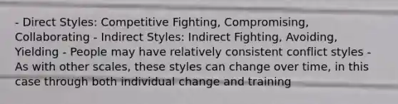 - Direct Styles: Competitive Fighting, Compromising, Collaborating - Indirect Styles: Indirect Fighting, Avoiding, Yielding - People may have relatively consistent conflict styles - As with other scales, these styles can change over time, in this case through both individual change and training