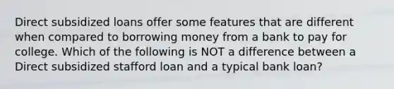 Direct subsidized loans offer some features that are different when compared to borrowing money from a bank to pay for college. Which of the following is NOT a difference between a Direct subsidized stafford loan and a typical bank loan?