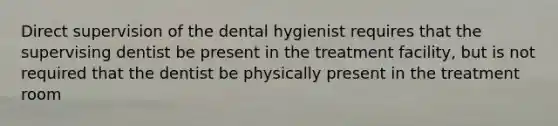 Direct supervision of the dental hygienist requires that the supervising dentist be present in the treatment facility, but is not required that the dentist be physically present in the treatment room