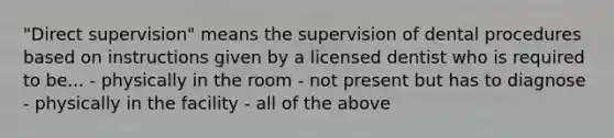 "Direct supervision" means the supervision of dental procedures based on instructions given by a licensed dentist who is required to be... - physically in the room - not present but has to diagnose - physically in the facility - all of the above