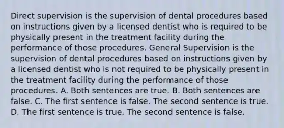 Direct supervision is the supervision of dental procedures based on instructions given by a licensed dentist who is required to be physically present in the treatment facility during the performance of those procedures. General Supervision is the supervision of dental procedures based on instructions given by a licensed dentist who is not required to be physically present in the treatment facility during the performance of those procedures. A. Both sentences are true. B. Both sentences are false. C. The first sentence is false. The second sentence is true. D. The first sentence is true. The second sentence is false.