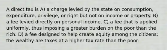 A direct tax is A) a charge levied by the state on consumption, expenditure, privilege, or right but not on income or property. B) a fee levied directly on personal income. C) a fee that is applied uniformly, thus imposing a greater burden on the poor than the rich. D) a fee designed to help create equity among the citizens; the wealthy are taxes at a higher tax rate than the poor.