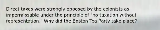 Direct taxes were strongly opposed by the colonists as impermissable under the principle of "no taxation without representation." Why did the Boston Tea Party take place?