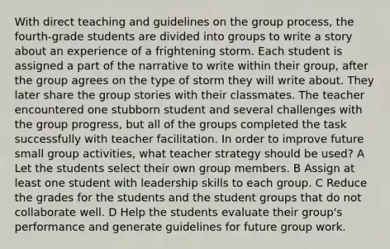 With direct teaching and guidelines on the group process, the fourth-grade students are divided into groups to write a story about an experience of a frightening storm. Each student is assigned a part of the narrative to write within their group, after the group agrees on the type of storm they will write about. They later share the group stories with their classmates. The teacher encountered one stubborn student and several challenges with the group progress, but all of the groups completed the task successfully with teacher facilitation. In order to improve future small group activities, what teacher strategy should be used? A Let the students select their own group members. B Assign at least one student with leadership skills to each group. C Reduce the grades for the students and the student groups that do not collaborate well. D Help the students evaluate their group's performance and generate guidelines for future group work.