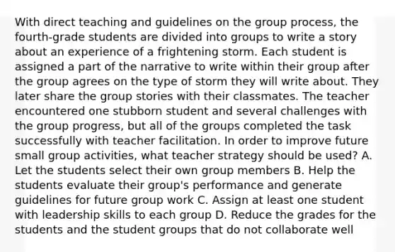 With direct teaching and guidelines on the group process, the fourth-grade students are divided into groups to write a story about an experience of a frightening storm. Each student is assigned a part of the narrative to write within their group after the group agrees on the type of storm they will write about. They later share the group stories with their classmates. The teacher encountered one stubborn student and several challenges with the group progress, but all of the groups completed the task successfully with teacher facilitation. In order to improve future small group activities, what teacher strategy should be used? A. Let the students select their own group members B. Help the students evaluate their group's performance and generate guidelines for future group work C. Assign at least one student with leadership skills to each group D. Reduce the grades for the students and the student groups that do not collaborate well