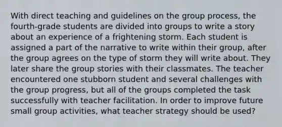 With direct teaching and guidelines on the group process, the fourth-grade students are divided into groups to write a story about an experience of a frightening storm. Each student is assigned a part of the narrative to write within their group, after the group agrees on the type of storm they will write about. They later share the group stories with their classmates. The teacher encountered one stubborn student and several challenges with the group progress, but all of the groups completed the task successfully with teacher facilitation. In order to improve future small group activities, what teacher strategy should be used?