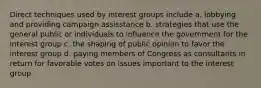 Direct techniques used by interest groups include a. lobbying and providing campaign assisstance b. strategies that use the general public or individuals to influence the government for the interest group c. the shaping of public opinion to favor the interest group d. paying members of Congress as consultants in return for favorable votes on issues important to the interest group