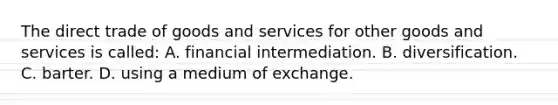 The direct trade of goods and services for other goods and services is called: A. financial intermediation. B. diversification. C. barter. D. using a medium of exchange.