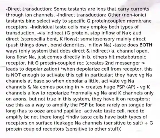 -Direct transduction: Some tastants are ions that carry currents through ion channels. -Indirect transduction: Other (non-ionic) tastants bind selectively to specific G proteincoupled membrane receptors. -Individual taste cells may employ both types of transduction. -vis indirect (G protein, stop inflow of Na); aud direct (stereocilia bent, K flows); somatosensory mainly direct (push things down, bend dendrites, in flow Na) -taste does BOTH ways (only system that does direct & indirect) a. channel open, ions flow: Na, just comes directly in b. others hit metabotropic receptor, hit G protein-coupled rec (creates 2nd messenger > leads to depolarization) *when depolarize cell from receptor, this is NOT enough to activate this cell in particular; they have vg Na channels at base so when depolar a little, activate vg Na channels & Na comes pouring in > creates huge PSP (AP) - vg K channels allow to repolarize *normally vg Na and K channels only on axons, but not true in this system, they have it on receptors; use this as a way to amplify the PSP bc food rarely on tongue for long (has to ooze around papillae, activate taste cell, need to amplify bc not there long) *indiv taste cells have both types of receptors on surface (leakage Na channels (sensitive to salt) + G protein coupled receptors (sensitive to other stuff))