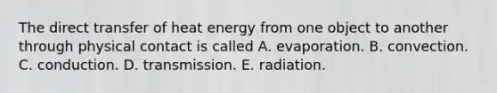 The direct transfer of heat energy from one object to another through physical contact is called A. evaporation. B. convection. C. conduction. D. transmission. E. radiation.