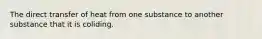 The direct transfer of heat from one substance to another substance that it is coliding.