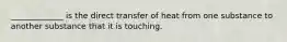 _____________ is the direct transfer of heat from one substance to another substance that it is touching.