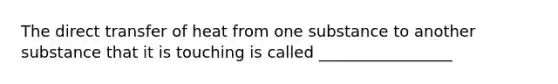 The direct transfer of heat from one substance to another substance that it is touching is called _________________