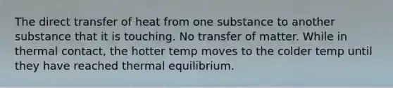 The direct transfer of heat from one substance to another substance that it is touching. No transfer of matter. While in thermal contact, the hotter temp moves to the colder temp until they have reached thermal equilibrium.