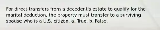 For direct transfers from a decedent's estate to qualify for the marital deduction, the property must transfer to a surviving spouse who is a U.S. citizen. a. True. b. False.