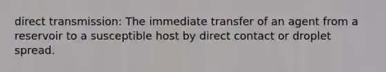 direct transmission: The immediate transfer of an agent from a reservoir to a susceptible host by direct contact or droplet spread.