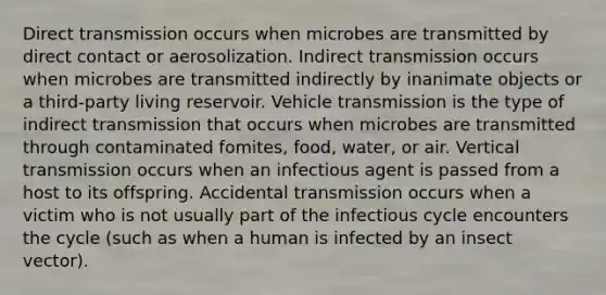 Direct transmission occurs when microbes are transmitted by direct contact or aerosolization. Indirect transmission occurs when microbes are transmitted indirectly by inanimate objects or a third-party living reservoir. Vehicle transmission is the type of indirect transmission that occurs when microbes are transmitted through contaminated fomites, food, water, or air. Vertical transmission occurs when an infectious agent is passed from a host to its offspring. Accidental transmission occurs when a victim who is not usually part of the infectious cycle encounters the cycle (such as when a human is infected by an insect vector).