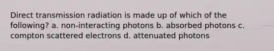 Direct transmission radiation is made up of which of the following? a. non-interacting photons b. absorbed photons c. compton scattered electrons d. attenuated photons