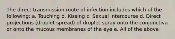 The direct transmission route of infection includes which of the following: a. Touching b. Kissing c. Sexual intercourse d. Direct projections (droplet spread) of droplet spray onto the conjunctiva or onto the mucous membranes of the eye e. All of the above