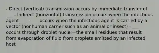 - Direct (vertical) transmission occurs by immediate transfer of ___ - Indirect (horizontal) transmission occurs when the infectious agent ___ - ___ occurs when the infectious agent is carried by a vector (nonhuman carrier such as an animal or insect) - ___ occurs through droplet nuclei—the small residues that result from evaporation of fluid from droplets emitted by an infected host