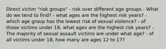 Direct victim "risk groups" - risk over different age groups - What do we tend to find? - what ages are the highest risk years? - which age group has the lowest risk of sexual violence? - of those victims under 18, what ages are the highest risk years? - The majority of sexual assault victims are under what age? - of all victims under 18, how many are ages 12 to 17?