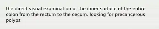 the direct visual examination of the inner surface of the entire colon from the rectum to the cecum. looking for precancerous polyps