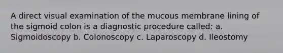 A direct visual examination of the mucous membrane lining of the sigmoid colon is a diagnostic procedure called: a. Sigmoidoscopy b. Colonoscopy c. Laparoscopy d. Ileostomy