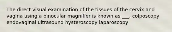 The direct visual examination of the tissues of the cervix and vagina using a binocular magnifier is known as ___. colposcopy endovaginal ultrasound hysteroscopy laparoscopy