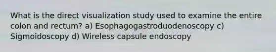 What is the direct visualization study used to examine the entire colon and rectum? a) Esophagogastroduodenoscopy c) Sigmoidoscopy d) Wireless capsule endoscopy