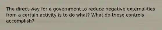 The direct way for a government to reduce negative externalities from a certain activity is to do what? What do these controls accomplish?