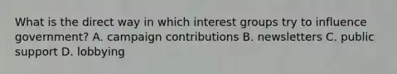 What is the direct way in which interest groups try to influence government? A. campaign contributions B. newsletters C. public support D. lobbying