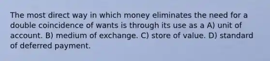 The most direct way in which money eliminates the need for a double coincidence of wants is through its use as a A) unit of account. B) medium of exchange. C) store of value. D) standard of deferred payment.