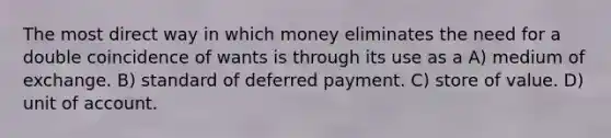 The most direct way in which money eliminates the need for a double coincidence of wants is through its use as a A) medium of exchange. B) standard of deferred payment. C) store of value. D) unit of account.