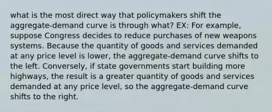 what is the most direct way that policymakers shift the aggregate-demand curve is through what? EX: For example, suppose Congress decides to reduce purchases of new weapons systems. Because the quantity of goods and services demanded at any price level is lower, the aggregate-demand curve shifts to the left. Conversely, if state governments start building more highways, the result is a greater quantity of goods and services demanded at any price level, so the aggregate-demand curve shifts to the right.