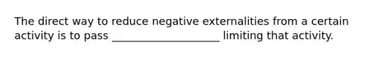 The direct way to reduce negative externalities from a certain activity is to pass ____________________ limiting that activity.