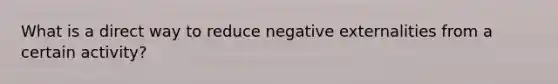 What is a direct way to reduce negative externalities from a certain activity?