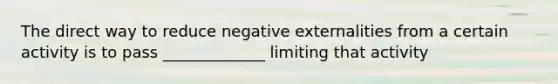 The direct way to reduce negative externalities from a certain activity is to pass _____________ limiting that activity