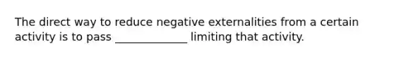 The direct way to reduce negative externalities from a certain activity is to pass _____________ limiting that activity.