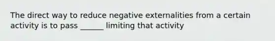 The direct way to reduce negative externalities from a certain activity is to pass ______ limiting that activity