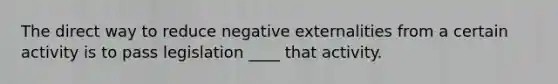 The direct way to reduce negative externalities from a certain activity is to pass legislation ____ that activity.