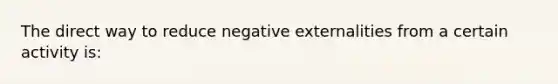 The direct way to reduce negative externalities from a certain activity is: