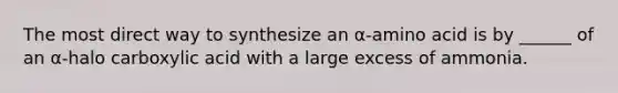 The most direct way to synthesize an α-amino acid is by ______ of an α-halo carboxylic acid with a large excess of ammonia.