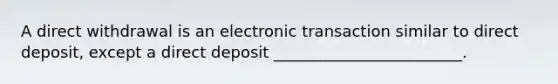 A direct withdrawal is an electronic transaction similar to direct deposit, except a direct deposit ________________________.