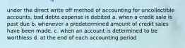 under the direct write off method of accounting for uncollectible accounts, bad debts expense is debited a. when a credit sale is past due b. whenever a predetermined amount of credit sales have been made. c. when an account is determined to be worthless d. at the end of each accounting period