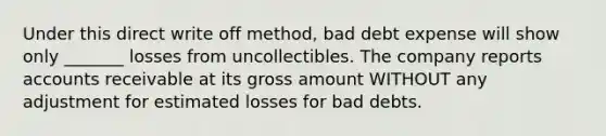 Under this direct write off method, bad debt expense will show only _______ losses from uncollectibles. The company reports accounts receivable at its gross amount WITHOUT any adjustment for estimated losses for bad debts.