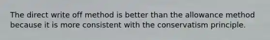 The direct write off method is better than the allowance method because it is more consistent with the conservatism principle.