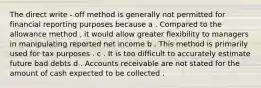 The direct write - off method is generally not permitted for financial reporting purposes because a . Compared to the allowance method , it would allow greater flexibility to managers in manipulating reported net income b . This method is primarily used for tax purposes . c . It is too difficult to accurately estimate future bad debts d . Accounts receivable are not stated for the amount of cash expected to be collected .