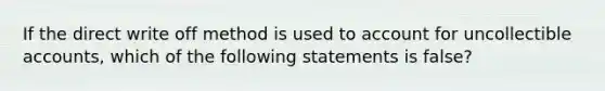 If the direct write off method is used to account for uncollectible accounts, which of the following statements is false?