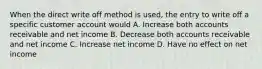 When the direct write off method is used, the entry to write off a specific customer account would A. Increase both accounts receivable and net income B. Decrease both accounts receivable and net income C. Increase net income D. Have no effect on net income